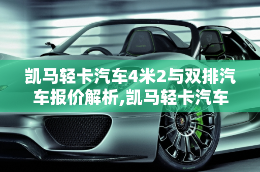 凯马轻卡汽车4米2与双排汽车报价解析,凯马轻卡汽车4米2的报价，凯马轻卡双排汽车报价