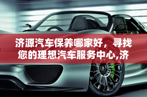 济源汽车保养哪家好，寻找您的理想汽车服务中心,济源汽车保养哪家好