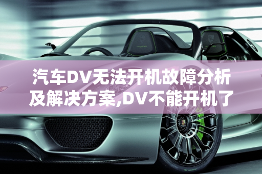 汽车DV无法开机故障分析及解决方案,DV不能开机了，是什么原因，汽车dv故障