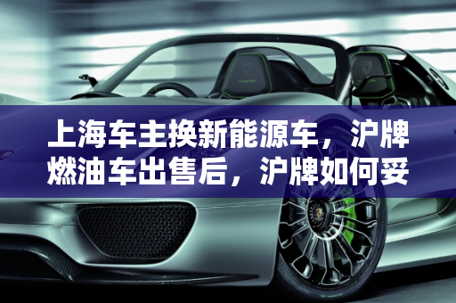 上海车主换新能源车，沪牌燃油车出售后，沪牌如何妥善处理？,坐标上海，想把沪牌燃油车卖了买一辆新能源车，原来的沪牌怎么办