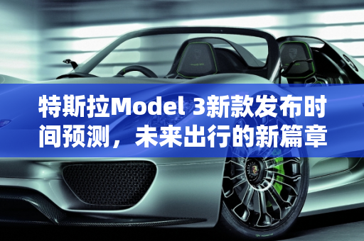 特斯拉Model 3新款发布时间预测，未来出行的新篇章,特斯拉3新款什么时候发布