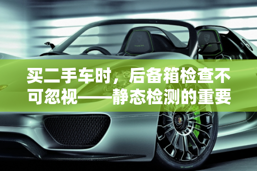 买二手车时，后备箱检查不可忽视——静态检测的重要性及内容解析,二手车的静态检测主要包括哪些内容,买二手车后备箱检查吗