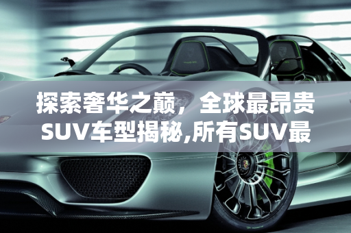 探索奢华之巅，全球最昂贵SUV车型揭秘,所有SUV最贵的是什么车