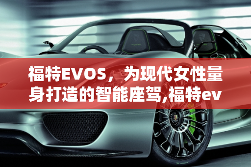 福特EVOS，为现代女性量身打造的智能座驾,福特evos适合女孩子开吗，福特新款女士车型