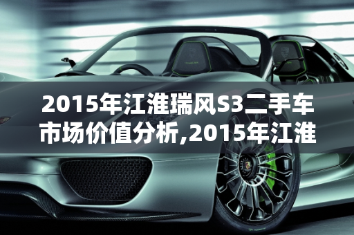 2015年江淮瑞风S3二手车市场价值分析,2015年江淮瑞风s3二手车多少钱