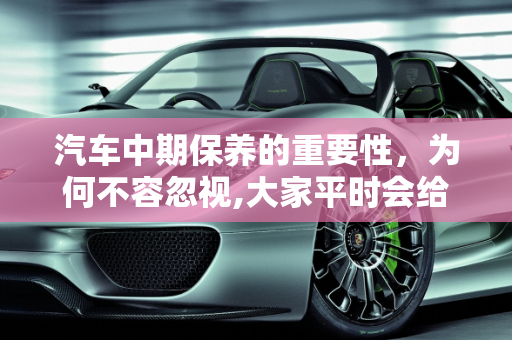 汽车中期保养的重要性，为何不容忽视,大家平时会给汽车做中期保养吗