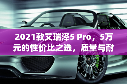 2021款艾瑞泽5 Pro，5万元的性价比之选，质量与耐用性解析,2021款艾瑞泽5pro，仅售5万，这车质量怎么样？还生锈吗