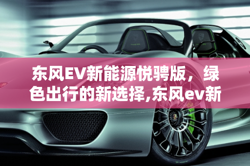 东风EV新能源悦骋版，绿色出行的新选择,东风ev新能源悦骋版怎样