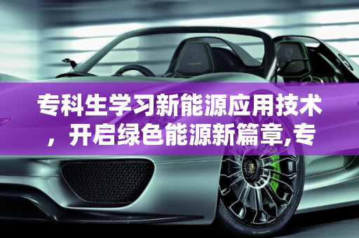 专科生学习新能源应用技术，开启绿色能源新篇章,专科生学新能源应用技术好吗