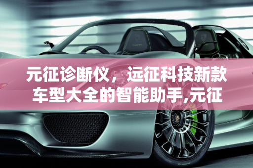 元征诊断仪，远征科技新款车型大全的智能助手,元征诊断仪使用方法，远征科技新款车型大全