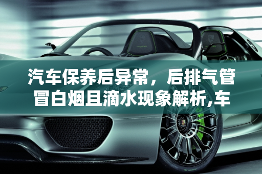 汽车保养后异常，后排气管冒白烟且滴水现象解析,车子刚做完保养，却发现着车后排气管冒白烟且滴水，这是什么毛病