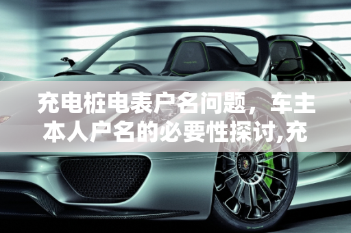 充电桩电表户名问题，车主本人户名的必要性探讨,充电桩电表必须是车主本人户名吗