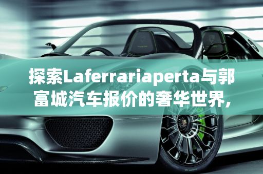 探索Laferrariaperta与郭富城汽车报价的奢华世界,laferrariaperta多少钱，郭富城汽车报价
