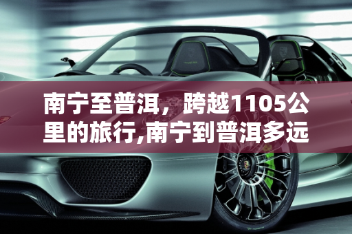 南宁至普洱，跨越1105公里的旅行,南宁到普洱多远多少公里：距离1105公里