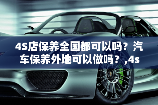 4S店保养全国都可以吗？汽车保养外地可以做吗？,4s店保养全国都可以吗，汽车保养外地可以做吗