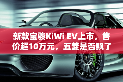 新款宝骏KiWi EV上市，售价超10万元，五菱是否飘了？,新款宝骏KiWi EV上市，售价超10万元，五菱飘了吗