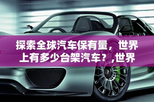 探索全球汽车保有量，世界上有多少台架汽车？,世界上有多少台架汽车？