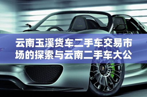 云南玉溪货车二手车交易市场的探索与云南二手车大公司概览,云南玉溪货车二手车交易市场在哪里？急急急,云南二手车大公司有哪些