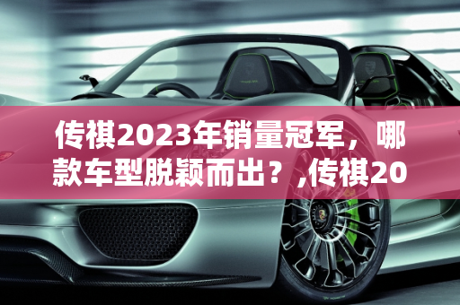 传祺2023年销量冠军，哪款车型脱颖而出？,传祺2023销量最好的是哪款