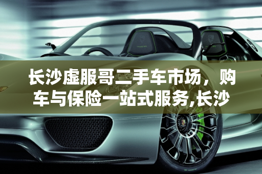 长沙虚服哥二手车市场，购车与保险一站式服务,长沙虚服哥二手车位置,长沙二手车哪里可以买保险