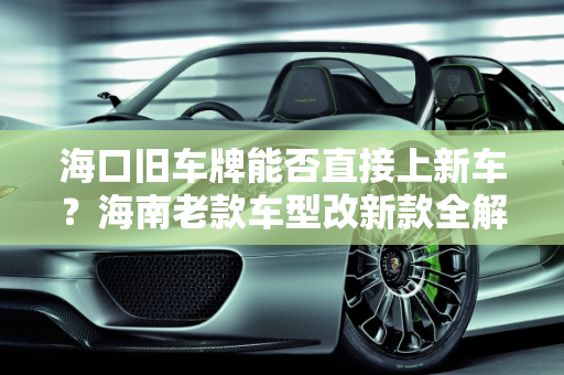 海口旧车牌能否直接上新车？海南老款车型改新款全解析,海口旧车牌能直接上新车吗，海南老款车型改新款