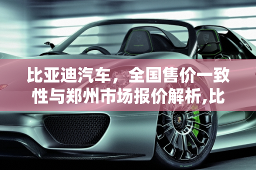 比亚迪汽车，全国售价一致性与郑州市场报价解析,比亚迪全国售价一样吗，郑州汽车报价