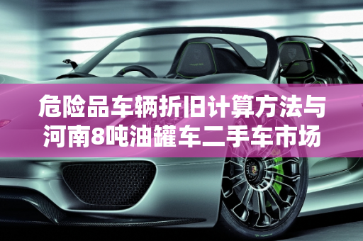 危险品车辆折旧计算方法与河南8吨油罐车二手车市场分析,危险品车辆折旧计算方法，河南8吨油罐车二手车
