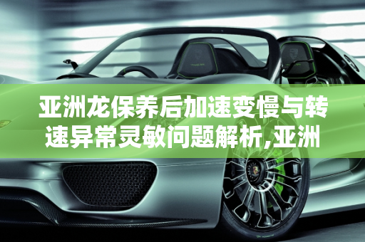 亚洲龙保养后加速变慢与转速异常灵敏问题解析,亚洲龙保养过后加速变慢转速异常灵敏,汽车做完保养转速高