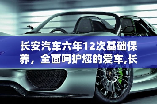 长安汽车六年12次基础保养，全面呵护您的爱车,长安的六年12次基础保养是什么，长安汽车 保养