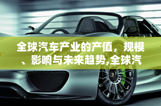 全球汽车产业的产值，规模、影响与未来趋势,全球汽车产值是多少？