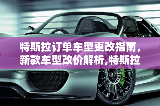 特斯拉订单车型更改指南，新款车型改价解析,特斯拉怎么更改订单车型,特斯拉新款车型改价