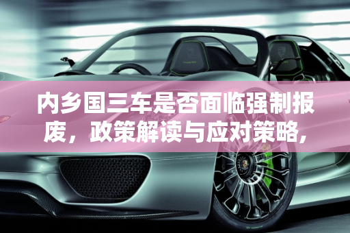 内乡国三车是否面临强制报废，政策解读与应对策略,内乡国三车是强制报废吗