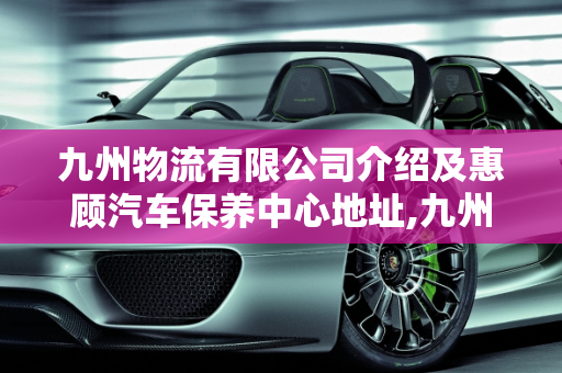 九州物流有限公司介绍及惠顾汽车保养中心地址,九州物流有限公司介绍,惠顾汽车保养中心地址