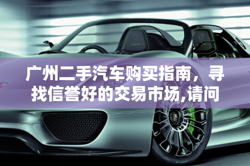 广州二手汽车购买指南，寻找信誉好的交易市场,请问到广州哪里买二手汽车信誉好
