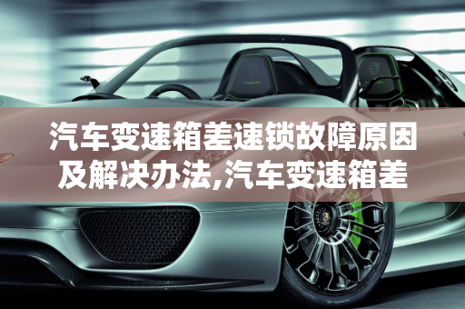 汽车变速箱差速锁故障原因及解决办法,汽车变速箱差速锁故障原因及解决办法