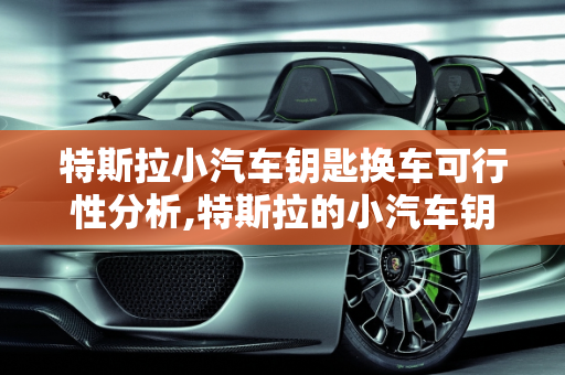 特斯拉小汽车钥匙换车可行性分析,特斯拉的小汽车钥匙可以换车吗