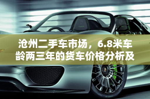 沧州二手车市场，6.8米车龄两三年的货车价格分析及回收指南,沧州二手车6.8米两三年的大概多少钱啊，沧州二手车回收