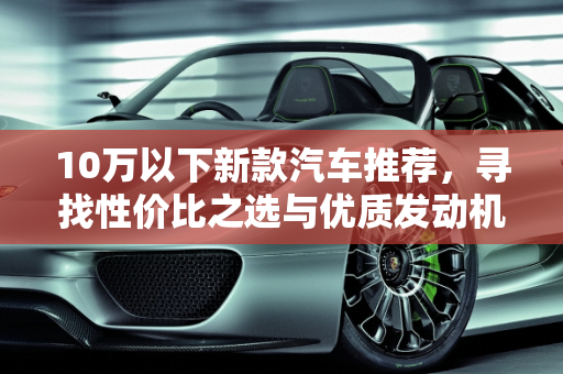 10万以下新款汽车推荐，寻找性价比之选与优质发动机品牌,新款汽车 10 万以下推荐哪款车好点的发动机品牌？
