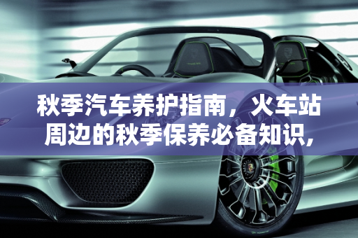 秋季汽车养护指南，火车站周边的秋季保养必备知识,火车站秋天怎么养护，秋季汽车保养必备知识