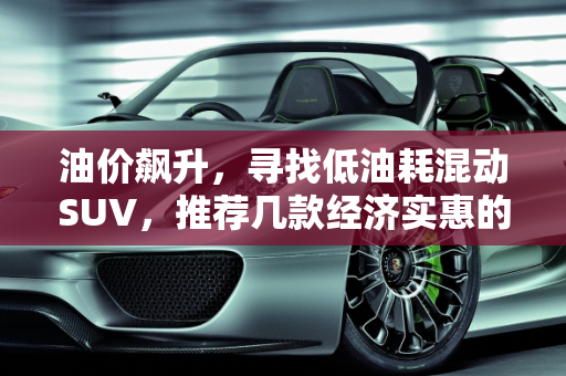 油价飙升，寻找低油耗混动SUV，推荐几款经济实惠的选择,油价上涨，想买一辆低油耗的混动SUV车型，求推荐