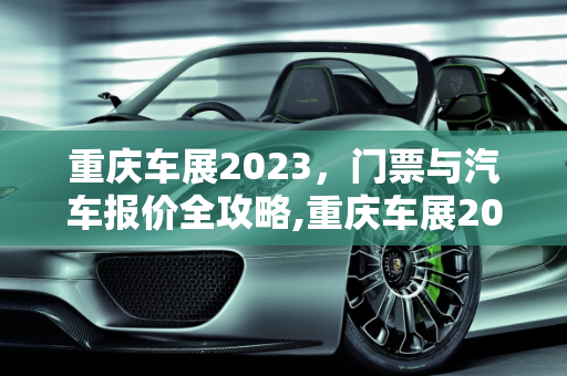 重庆车展2023，门票与汽车报价全攻略,重庆车展2023需要门票吗,重庆车展汽车报价