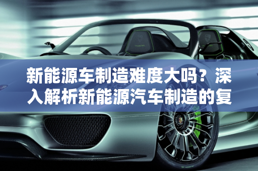 新能源车制造难度大吗？深入解析新能源汽车制造的复杂性,新能源车制造难度大吗？