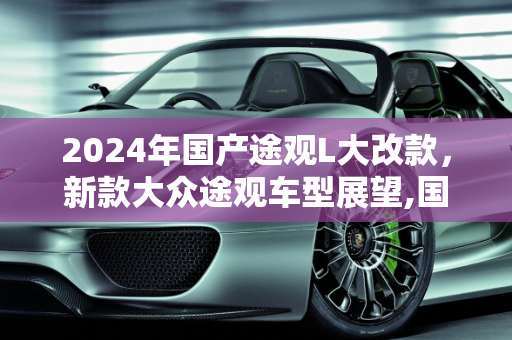 2024年国产途观L大改款，新款大众途观车型展望,国产途观l2024大改款什么时候上市,新款大众途观车型