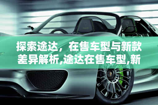 探索途达，在售车型与新款差异解析,途达在售车型,新款途达有什么不同的车型