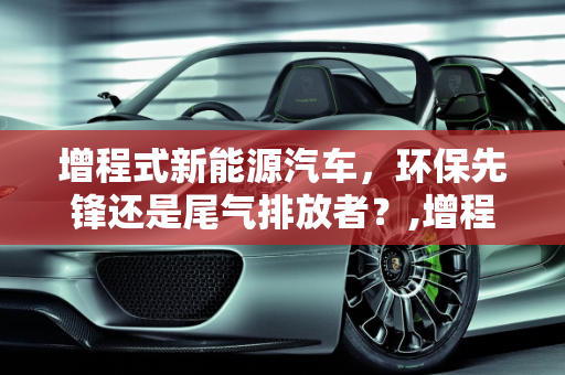 增程式新能源汽车，环保先锋还是尾气排放者？,增程式新能源汽车会排放尾气吗