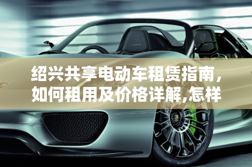 绍兴共享电动车租赁指南，如何租用及价格详解,怎样租共享电动车,绍兴共享汽车报价