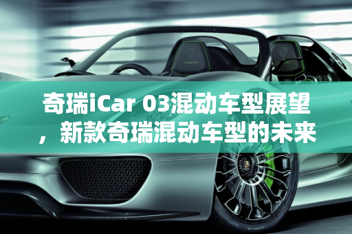 奇瑞iCar 03混动车型展望，新款奇瑞混动车型的未来趋势,奇瑞i car03会不会出混动,新款奇瑞混动车型