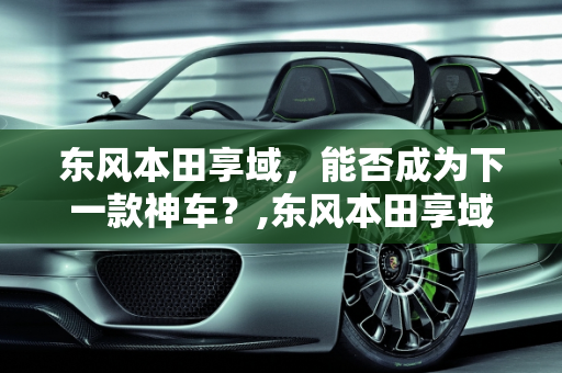 东风本田享域，能否成为下一款神车？,东风本田享域能成为下一款神车吗