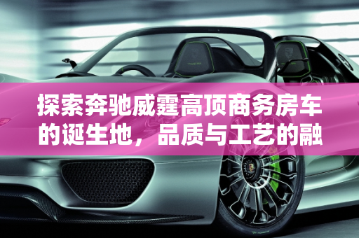 探索奔驰威霆高顶商务房车的诞生地，品质与工艺的融合,奔驰威霆高顶商务房车是哪儿生产