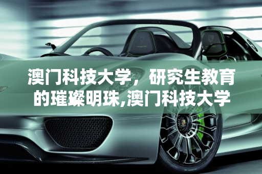 澳门科技大学，研究生教育的璀璨明珠,澳门科技大学怎么样？在那里读研究生怎么样